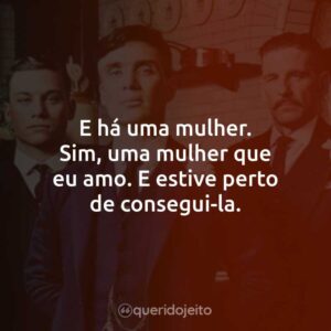 E há uma mulher. Sim, uma mulher que eu amo. E estive perto de consegui-la.