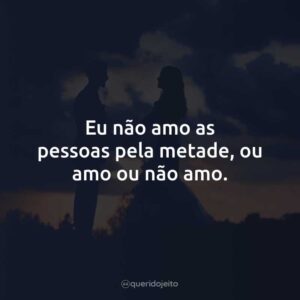 Eu não amo as pessoas pela metade, ou amo ou não amo.