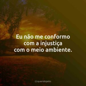 Eu não me conformo com a injustiça com o meio ambiente.