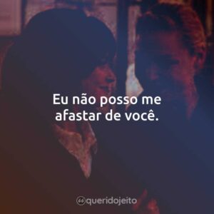 Eu não posso me afastar de você.