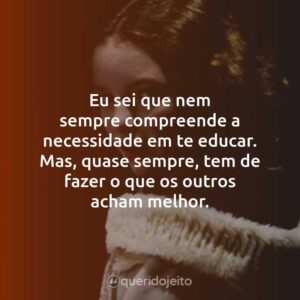 Eu sei que nem sempre compreende a necessidade em te educar. Mas, quase sempre, tem de fazer o que os outros acham melhor.