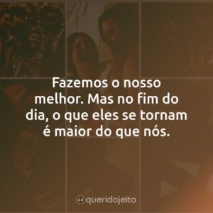 Fazemos o nosso melhor. Mas no fim do dia, o que eles se tornam é maior do que nós.