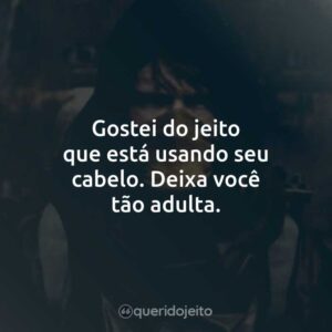 Gostei do jeito que está usando seu cabelo. Deixa você tão adulta.
