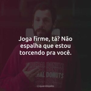 Joga firme, tá? Não espalha que estou torcendo pra você.