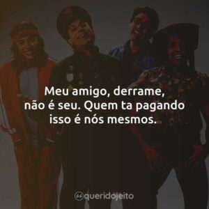 Meu amigo, derrame, não é seu. Quem ta pagando isso é nós mesmos.