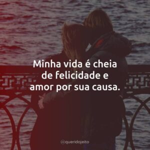 Minha vida é cheia de felicidade e amor por sua causa.
