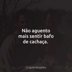 Não aguento mais sentir bafo de cachaça.