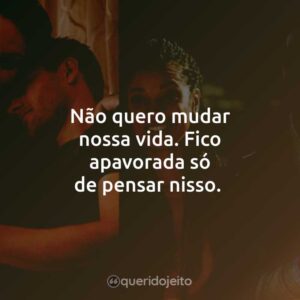 Não quero mudar nossa vida. Fico apavorada só de pensar nisso.