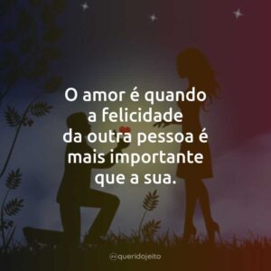 O amor é quando a felicidade da outra pessoa é mais importante que a sua.