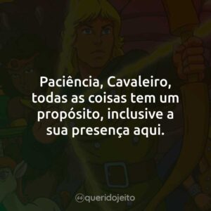 Paciência, Cavaleiro, todas as coisas tem um propósito, inclusive a sua presença aqui.