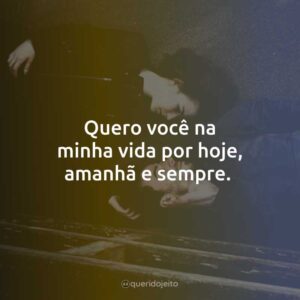 Quero você na minha vida por hoje, amanhã e sempre.