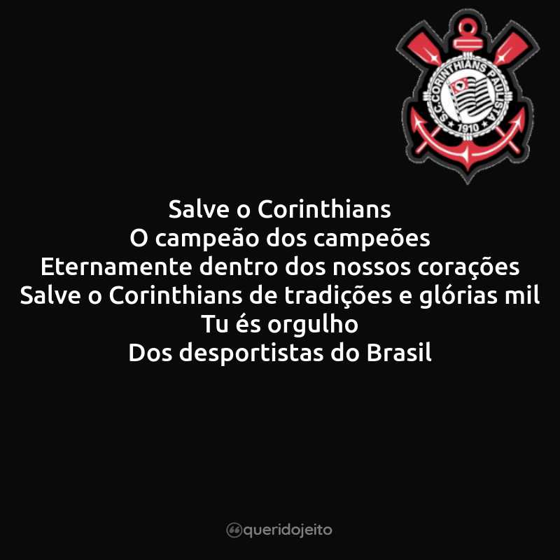 Salve o Corinthians O campeão dos campeões Eternamente dentro dos nossos corações Salve o Corinthians de tradições e glórias mil Tu és orgulho Dos desportistas do Brasil