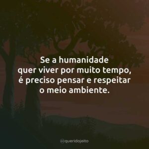 Se a humanidade quer viver por muito tempo, é preciso pensar e respeitar o meio ambiente.