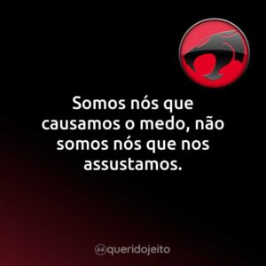 Somos nós que causamos o medo, não somos nós que nos assustamos.