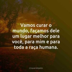 Vamos curar o mundo, façamos dele um lugar melhor para você, para mim e para toda a raça humana.