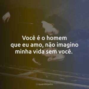 Você é o homem que eu amo, não imagino minha vida sem você.
