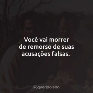 Você vai morrer de remorso de suas acusações falsas.