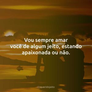 Vou sempre amar você de algum jeito, estando apaixonada ou não.