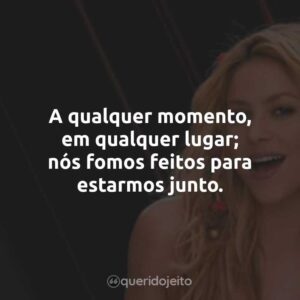 A qualquer momento, em qualquer lugar; nós fomos feitos para estarmos junto.