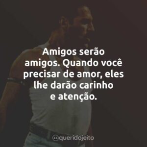 Amigos serão amigos. Quando você precisar de amor, eles lhe darão carinho e atenção.