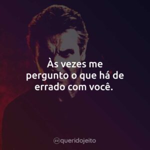Às vezes me pergunto o que há de errado com você.