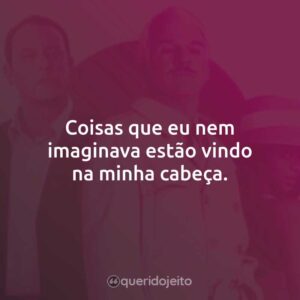 Coisas que eu nem imaginava estão vindo na minha cabeça.
