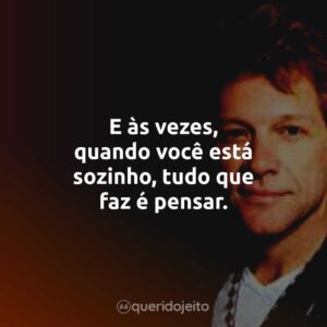 E às vezes, quando você está sozinho, tudo que faz é pensar.