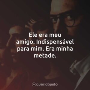 Ele era meu amigo. Indispensável para mim. Era minha metade.