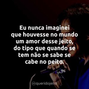 Eu nunca imaginei que houvesse no mundo um amor desse jeito, do tipo que quando se tem não se sabe se cabe no peito.