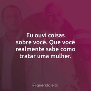 Eu ouvi coisas sobre você. Que você realmente sabe como tratar uma mulher.