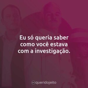 Eu só queria saber como você estava com a investigação.