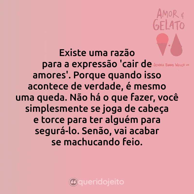 Frases do Livro Amor & Gelato: Existe uma razão para a expressão 'cair de amores'. Porque quando isso acontece de verdade, é mesmo uma queda. Não há o que fazer, você simplesmente se joga de cabeça e torce para ter alguém para segurá-lo. Senão, vai acabar se machucando feio.