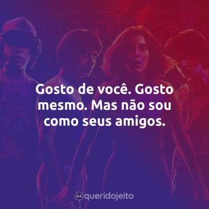 Gosto de você. Gosto mesmo. Mas não sou como seus amigos.