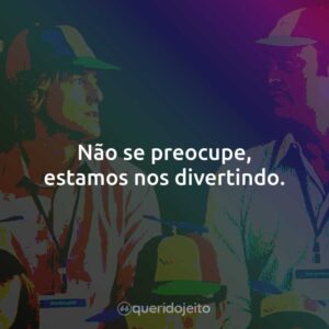 Não se preocupe, estamos adorando.