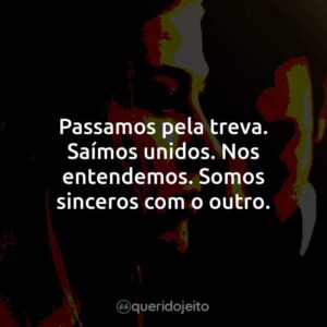 Passamos pela treva. Saímos unidos. Nos entendemos. Somos sinceros com o outro.