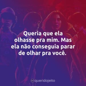 Queria que ela olhasse pra mim. Mas ela não conseguia parar de olhar pra você.
