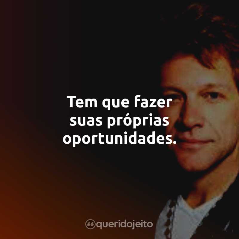 Frases do Bon Jovi: Tem que fazer suas próprias oportunidades.
