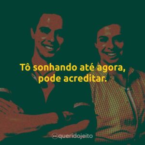 Tô sonhando até agora, pode acreditar.