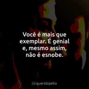 Você é mais que exemplar. É genial e, mesmo assim, não é esnobe.