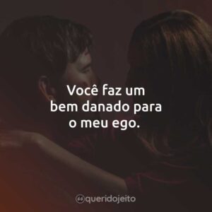 Você faz um bem danado para o meu ego.