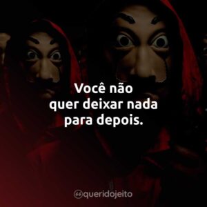 Você não quer deixar nada para depois.