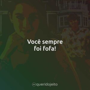 Você sempre foi fofa!