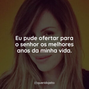Eu pude ofertar para o senhor os melhores anos da minha vida.