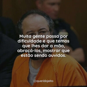 Muita gente passa por dificuldade e que temos que lhes dar a mão, abraçá-los, mostrar que estão sendo ouvidos.