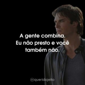 A gente combina. Eu não presto e você também não.
