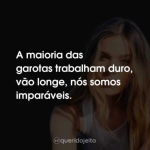A maioria das garotas trabalham duro, vão longe, nós somos imparáveis.