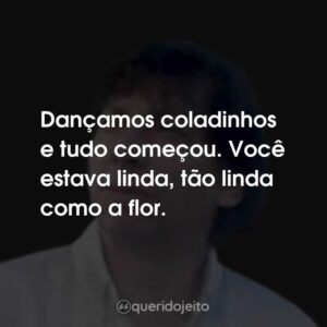 Dançamos coladinhos e tudo começou. Você estava linda, tão linda como a flor.