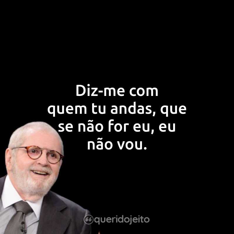 Diz-me com quem tu andas, que se não for eu, eu não vou.