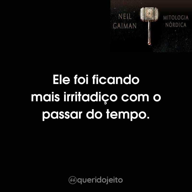 Ele foi ficando mais irritadiço com o passar do tempo.
