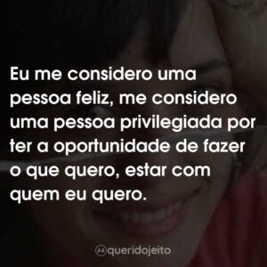 Eu me considero uma pessoa feliz, me considero uma pessoa privilegiada por ter a oportunidade de fazer o que quero, estar com quem eu quero.